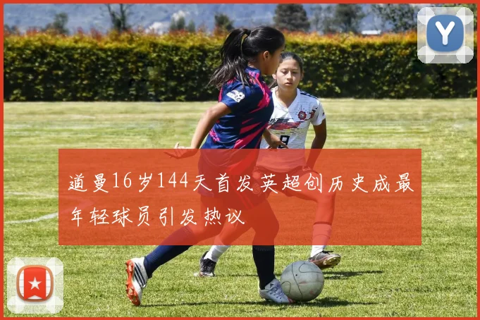 道曼16岁144天首发英超创历史成最年轻球员引发热议