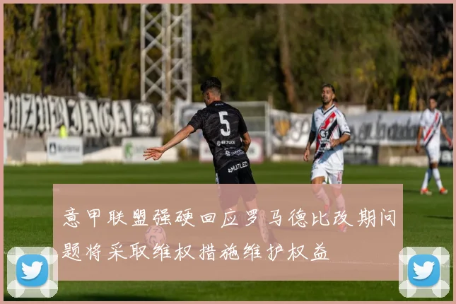 意甲联盟强硬回应罗马德比改期问题将采取维权措施维护权益