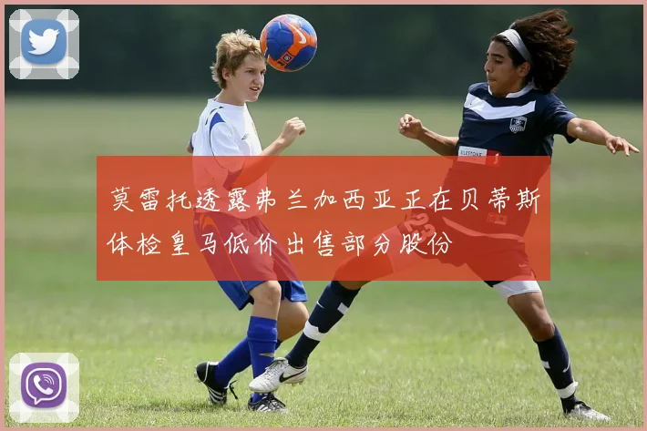 莫雷托透露弗兰加西亚正在贝蒂斯体检皇马低价出售部分股份