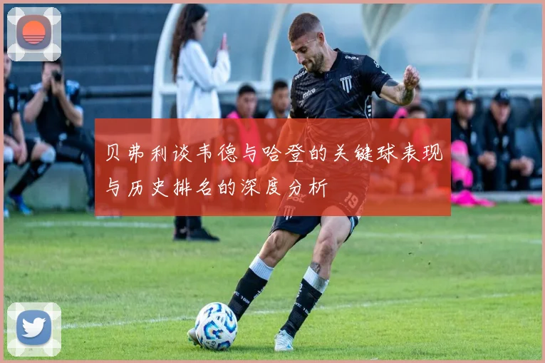 贝弗利谈韦德与哈登的关键球表现与历史排名的深度分析