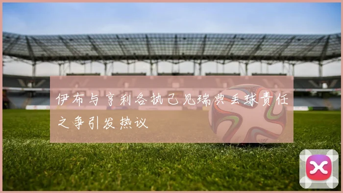 伊布与亨利各执己见瑞典丢球责任之争引发热议
