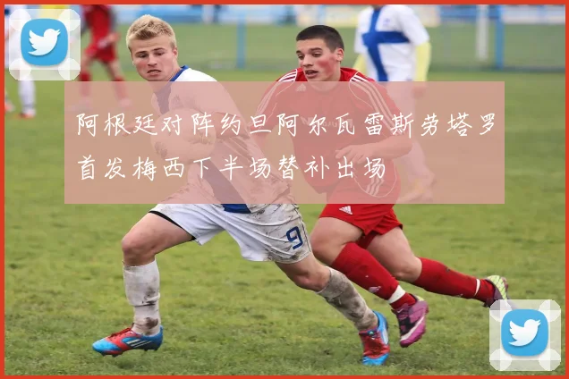 阿根廷对阵约旦阿尔瓦雷斯劳塔罗首发梅西下半场替补出场