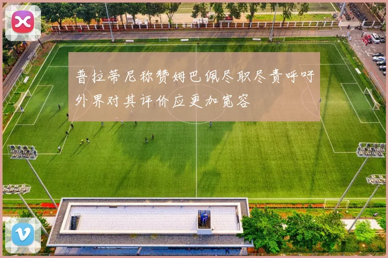 普拉蒂尼称赞姆巴佩尽职尽责呼吁外界对其评价应更加宽容