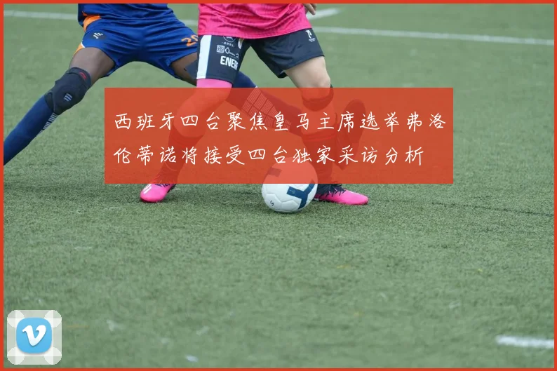 西班牙四台聚焦皇马主席选举弗洛伦蒂诺将接受四台独家采访分析
