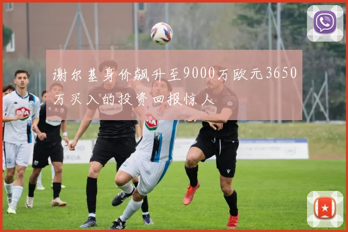 谢尔基身价飙升至9000万欧元3650万买入的投资回报惊人