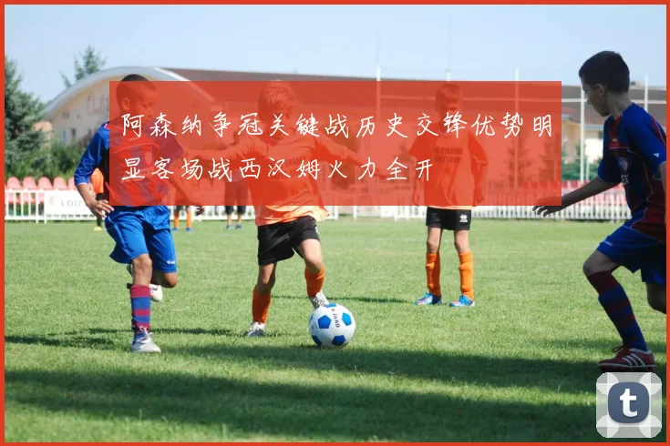 阿森纳争冠关键战历史交锋优势明显客场战西汉姆火力全开
