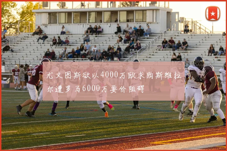 尤文图斯欲以4000万欧求购斯维拉尔遭罗马6000万要价阻碍