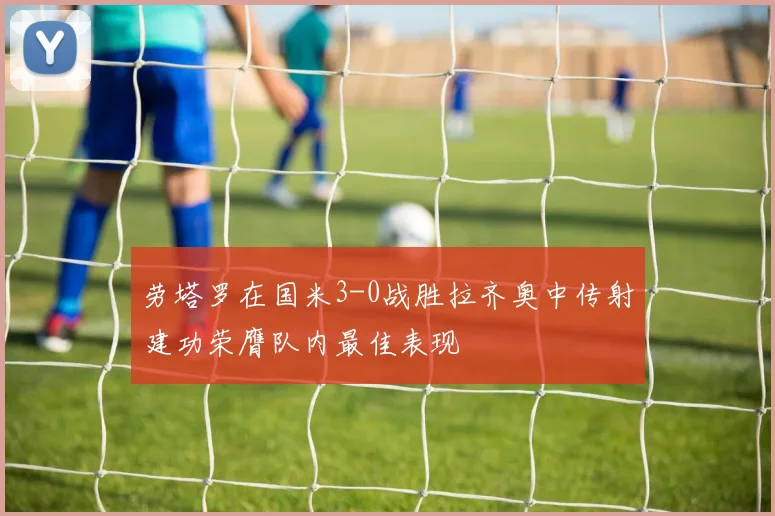 劳塔罗在国米3-0战胜拉齐奥中传射建功荣膺队内最佳表现