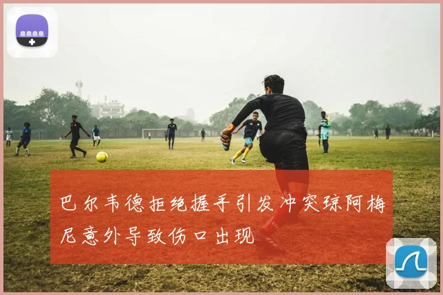 巴尔韦德拒绝握手引发冲突琼阿梅尼意外导致伤口出现