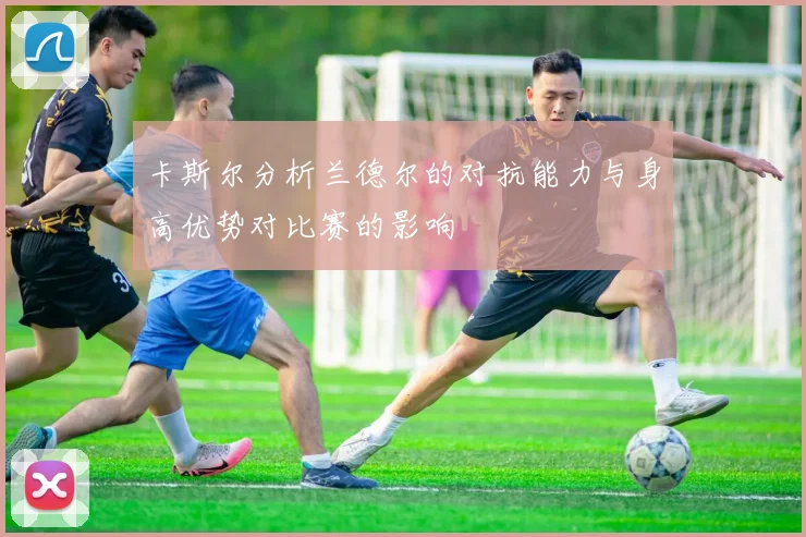 卡斯尔分析兰德尔的对抗能力与身高优势对比赛的影响