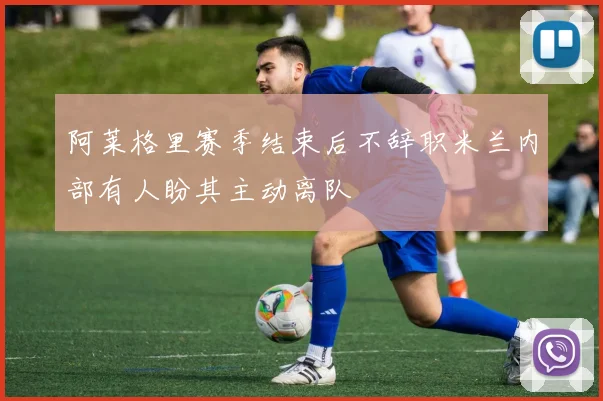 阿莱格里赛季结束后不辞职米兰内部有人盼其主动离队
