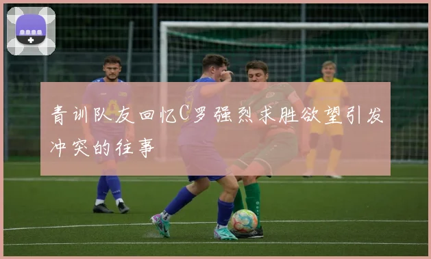 青训队友回忆C罗强烈求胜欲望引发冲突的往事