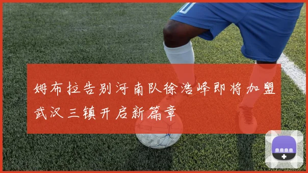 姆布拉告别河南队徐浩峰即将加盟武汉三镇开启新篇章