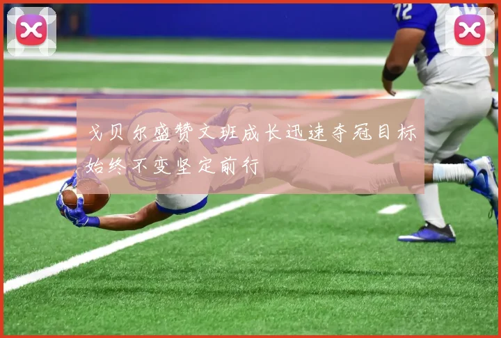 戈贝尔盛赞文班成长迅速夺冠目标始终不变坚定前行
