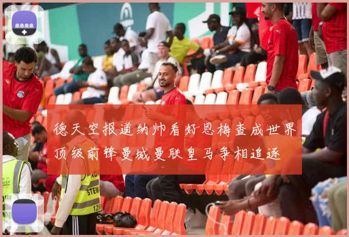 德天空报道纳帅看好恩梅查成世界顶级前锋曼城曼联皇马争相追逐