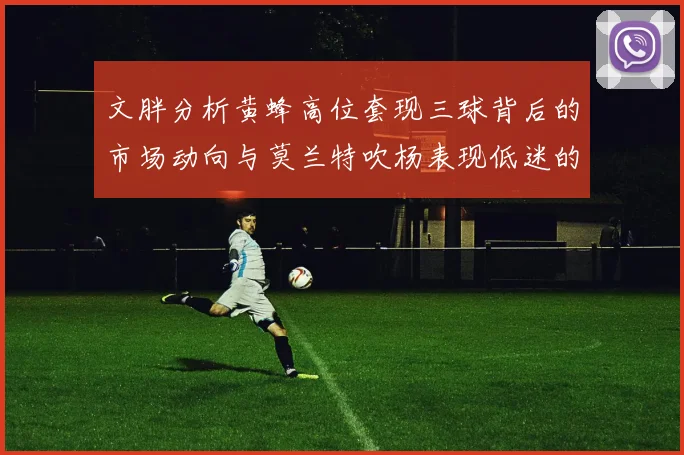 文胖分析黄蜂高位套现三球背后的市场动向与莫兰特吹杨表现低迷的影响