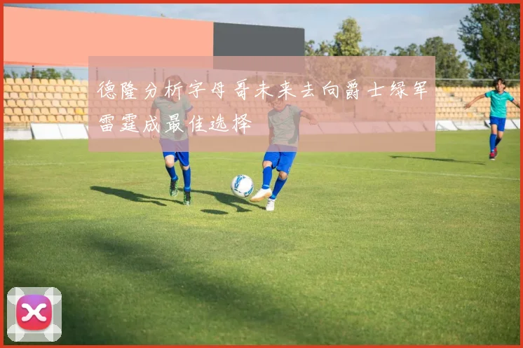 德隆分析字母哥未来去向爵士绿军雷霆成最佳选择