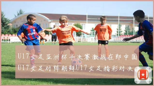 U17女足亚洲杯半决赛激战在即中国U17女足对阵朝鲜U17女足精彩对决即将开启