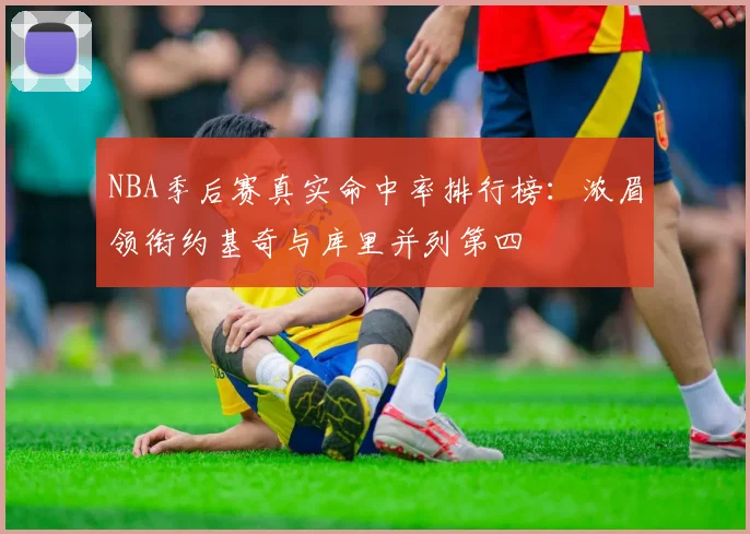 NBA季后赛真实命中率排行榜：浓眉领衔约基奇与库里并列第四